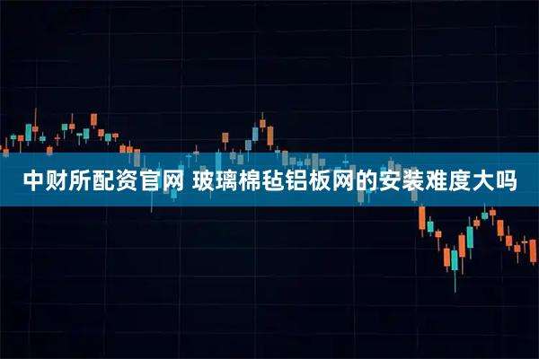 中财所配资官网 玻璃棉毡铝板网的安装难度大吗
