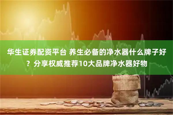 华生证券配资平台 养生必备的净水器什么牌子好？分享权威推荐10大品牌净水器好物