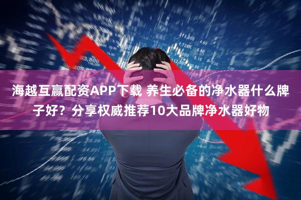 海越互赢配资APP下载 养生必备的净水器什么牌子好？分享权威推荐10大品牌净水器好物