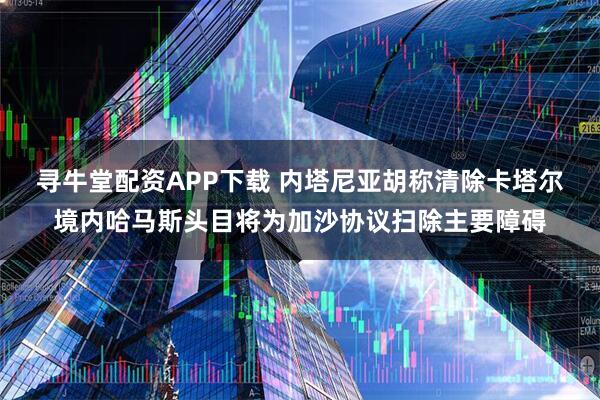 寻牛堂配资APP下载 内塔尼亚胡称清除卡塔尔境内哈马斯头目将为加沙协议扫除主要障碍