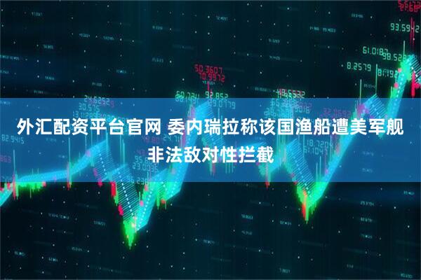 外汇配资平台官网 委内瑞拉称该国渔船遭美军舰非法敌对性拦截