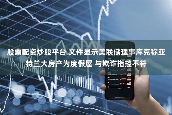 股票配资炒股平台 文件显示美联储理事库克称亚特兰大房产为度假屋 与欺诈指控不符
