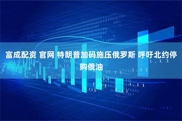 富成配资 官网 特朗普加码施压俄罗斯 呼吁北约停购俄油