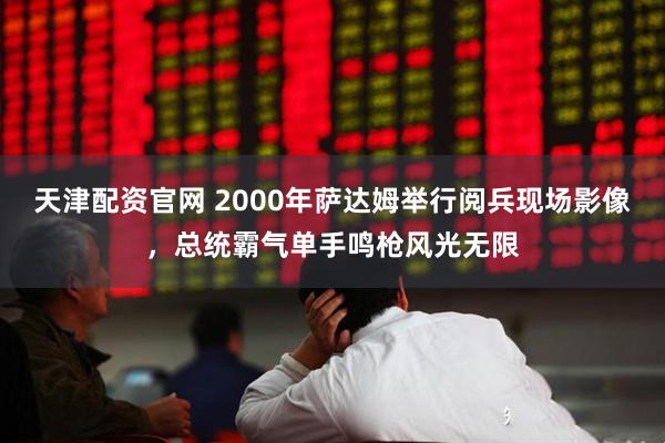 天津配资官网 2000年萨达姆举行阅兵现场影像，总统霸气单手鸣枪风光无限
