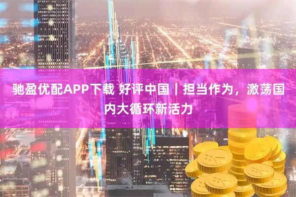 驰盈优配APP下载 好评中国｜担当作为，激荡国内大循环新活力