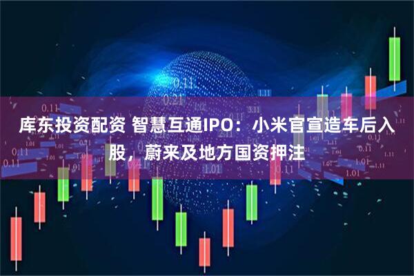 库东投资配资 智慧互通IPO：小米官宣造车后入股，蔚来及地方国资押注