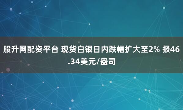 股升网配资平台 现货白银日内跌幅扩大至2% 报46.34美元/盎司