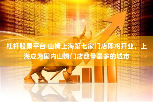 杠杆股票平台 山姆上海第七家门店即将开业，上海成为国内山姆门店数量最多的城市