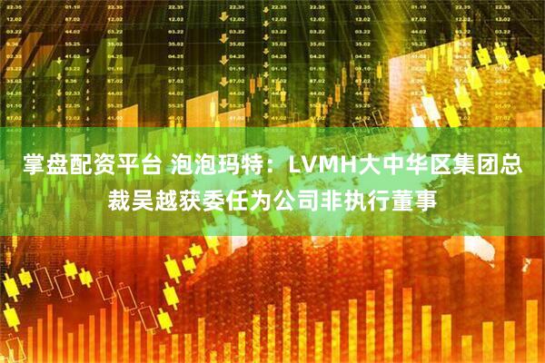 掌盘配资平台 泡泡玛特：LVMH大中华区集团总裁吴越获委任为公司非执行董事