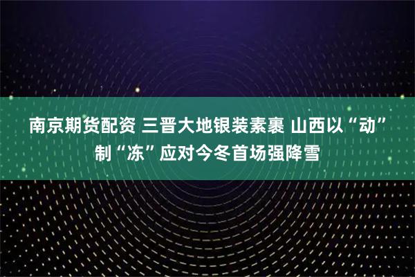 南京期货配资 三晋大地银装素裹 山西以“动”制“冻”应对今冬首场强降雪