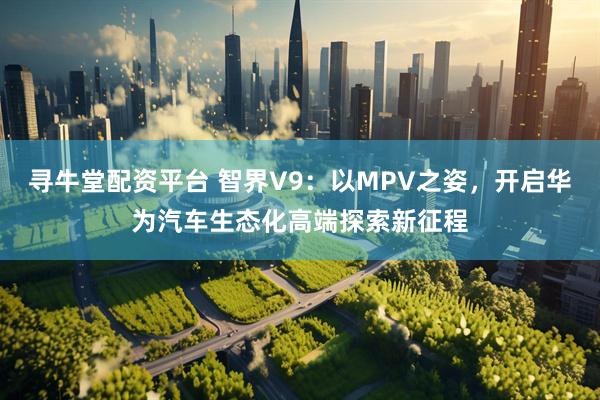 寻牛堂配资平台 智界V9：以MPV之姿，开启华为汽车生态化高端探索新征程