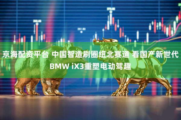 京海配资平台 中国智造刷圈纽北赛道 看国产新世代BMW iX3重塑电动驾趣
