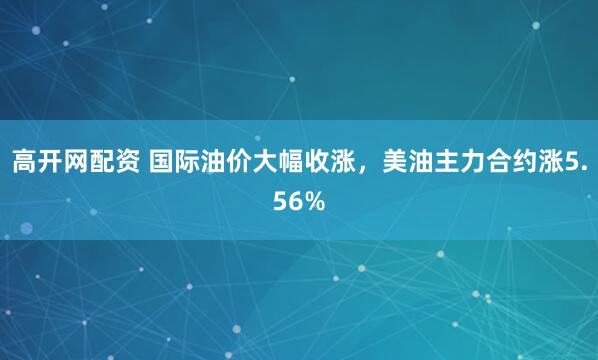 高开网配资 国际油价大幅收涨，美油主力合约涨5.56%