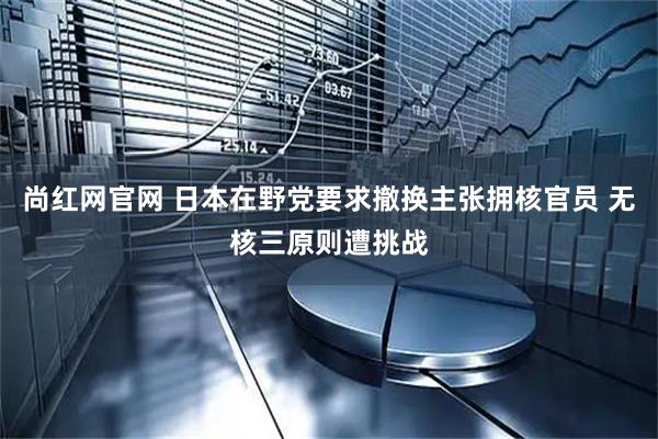 尚红网官网 日本在野党要求撤换主张拥核官员 无核三原则遭挑战