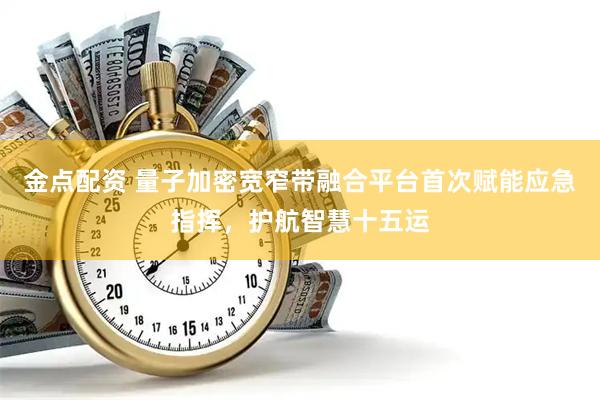 金点配资 量子加密宽窄带融合平台首次赋能应急指挥，护航智慧十五运
