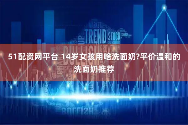 51配资网平台 14岁女孩用啥洗面奶?平价温和的洗面奶推荐