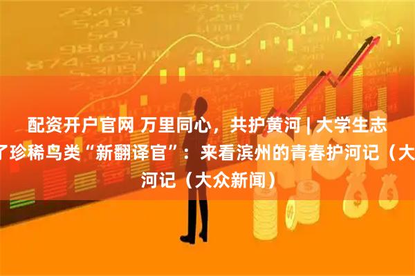 配资开户官网 万里同心，共护黄河 | 大学生志愿者成了珍稀鸟类“新翻译官”：来看滨州的青春护河记（大众新闻）