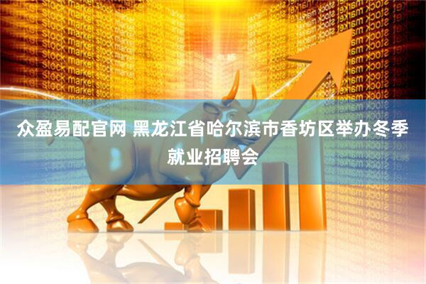 众盈易配官网 黑龙江省哈尔滨市香坊区举办冬季就业招聘会