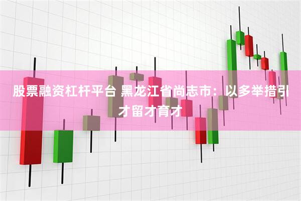 股票融资杠杆平台 黑龙江省尚志市：以多举措引才留才育才