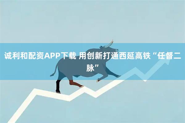 诚利和配资APP下载 用创新打通西延高铁“任督二脉”