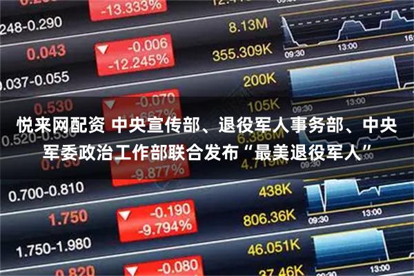 悦来网配资 中央宣传部、退役军人事务部、中央军委政治工作部联合发布“最美退役军人”