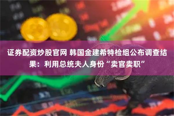 证券配资炒股官网 韩国金建希特检组公布调查结果：利用总统夫人身份“卖官卖职”