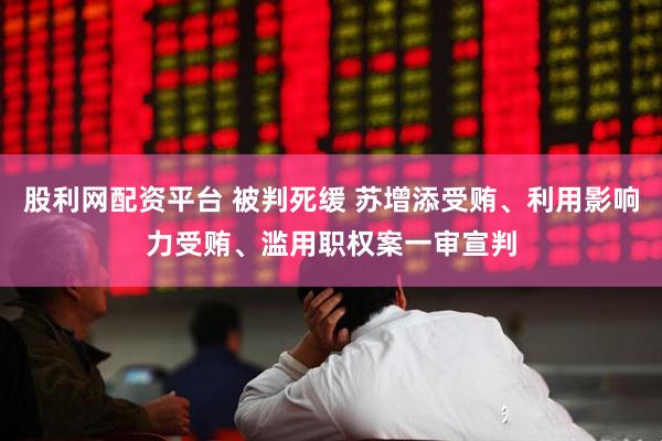 股利网配资平台 被判死缓 苏增添受贿、利用影响力受贿、滥用职权案一审宣判
