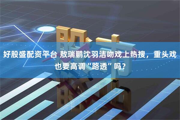 好股盛配资平台 敖瑞鹏沈羽洁吻戏上热搜，重头戏也要高调“路透”吗？