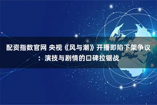 配资指数官网 央视《风与潮》开播即陷下架争议：演技与剧情的口碑拉锯战