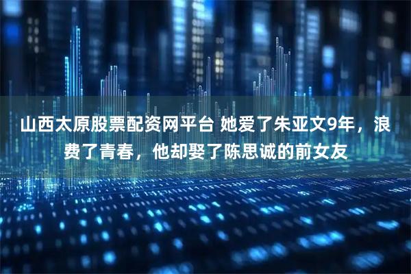 山西太原股票配资网平台 她爱了朱亚文9年，浪费了青春，他却娶了陈思诚的前女友