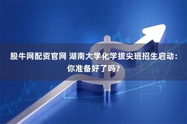 股牛网配资官网 湖南大学化学拔尖班招生启动：你准备好了吗？