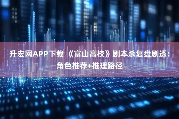 升宏网APP下载 《富山高校》剧本杀复盘剧透：角色推荐+推理路径