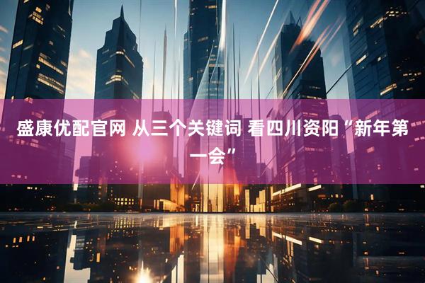 盛康优配官网 从三个关键词 看四川资阳“新年第一会”