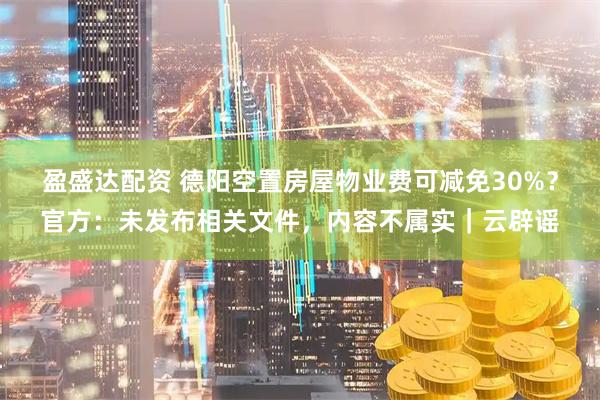 盈盛达配资 德阳空置房屋物业费可减免30%？官方：未发布相关文件，内容不属实｜云辟谣