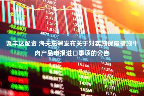 聚丰达配资 海关总署发布关于对实施保障措施牛肉产品申报进口事项的公告