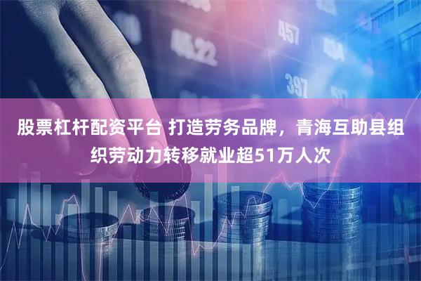 股票杠杆配资平台 打造劳务品牌，青海互助县组织劳动力转移就业超51万人次
