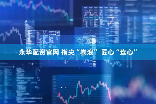 永华配资官网 指尖“卷浪” 匠心“连心”