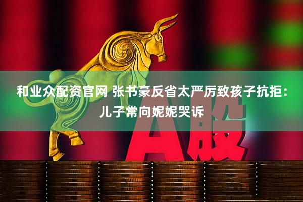 和业众配资官网 张书豪反省太严厉致孩子抗拒：儿子常向妮妮哭诉