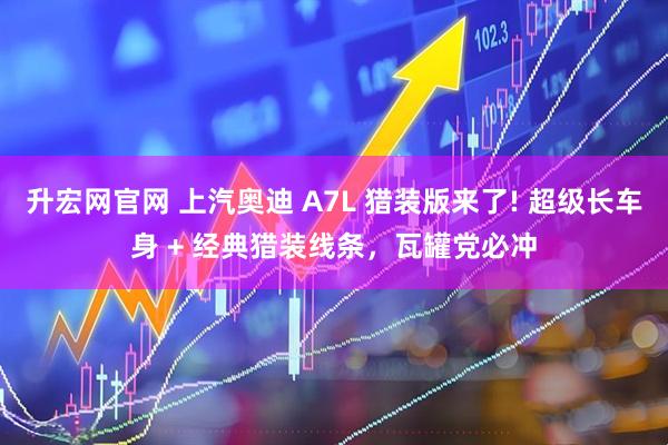 升宏网官网 上汽奥迪 A7L 猎装版来了! 超级长车身 + 经典猎装线条，瓦罐党必冲