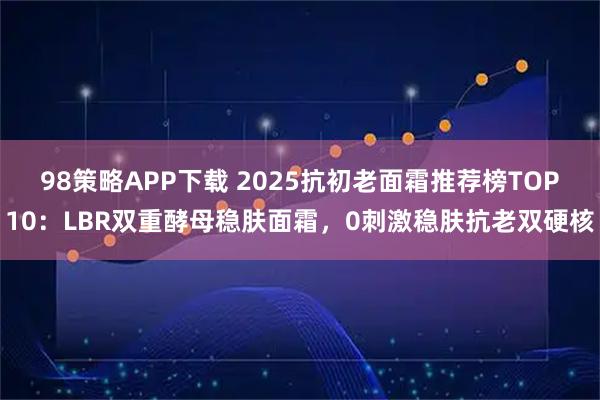 98策略APP下载 2025抗初老面霜推荐榜TOP10：LBR双重酵母稳肤面霜，0刺激稳肤抗老双硬核