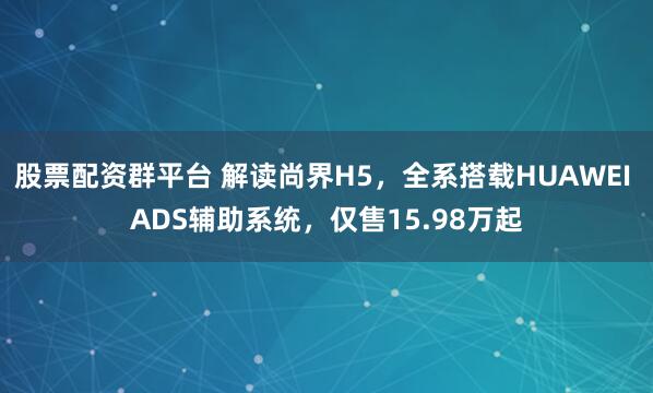 股票配资群平台 解读尚界H5，全系搭载HUAWEI ADS辅助系统，仅售15.98万起