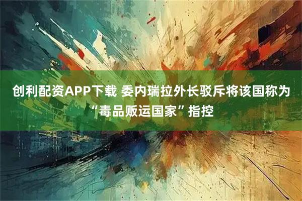 创利配资APP下载 委内瑞拉外长驳斥将该国称为“毒品贩运国家”指控