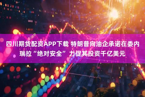 四川期货配资APP下载 特朗普向油企承诺在委内瑞拉“绝对安全” 力促其投资千亿美元