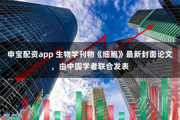 申宝配资app 生物学刊物《细胞》最新封面论文，由中国学者联合发表