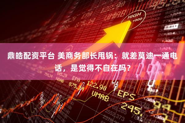 鼎皓配资平台 美商务部长甩锅：就差莫迪一通电话，是觉得不自在吗？