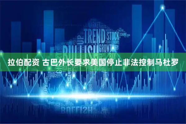 拉伯配资 古巴外长要求美国停止非法控制马杜罗