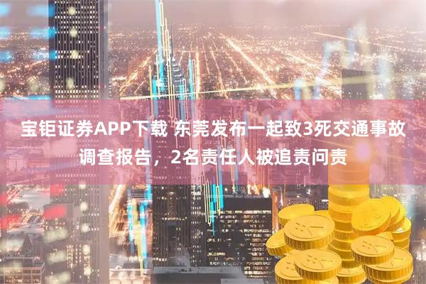 宝钜证券APP下载 东莞发布一起致3死交通事故调查报告，2名责任人被追责问责