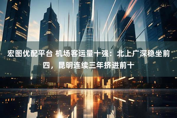 宏图优配平台 机场客运量十强：北上广深稳坐前四，昆明连续三年挤进前十