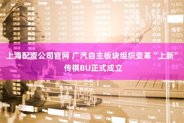 上海配资公司官网 广汽自主板块组织变革“上新” 传祺BU正式成立