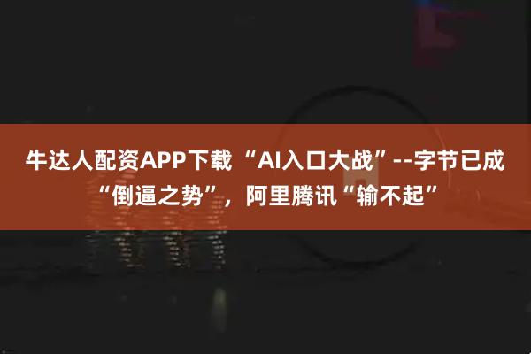 牛达人配资APP下载 “AI入口大战”--字节已成“倒逼之势”，阿里腾讯“输不起”